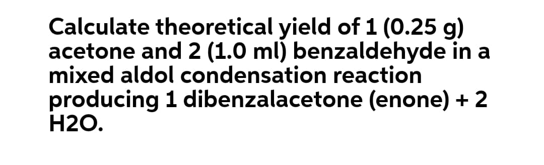 Calculate theoretical yield of 1 (0.25 g)
acetone and 2 (1.0 ml) benzaldehyde in a
mixed aldol condensation reaction
producing 1 dibenzalacetone (enone) + 2
H2O.
