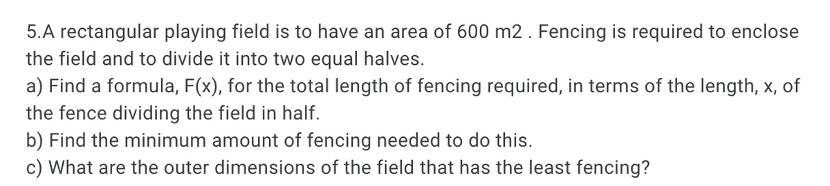 5.A rectangular playing field is to have an area of 600 m2. Fencing is required to enclose
the field and to divide it into two equal halves.
a) Find a formula, F(x), for the total length of fencing required, in terms of the length, x, of
the fence dividing the field in half.
b) Find the minimum amount of fencing needed to do this.
c) What are the outer dimensions of the field that has the least fencing?