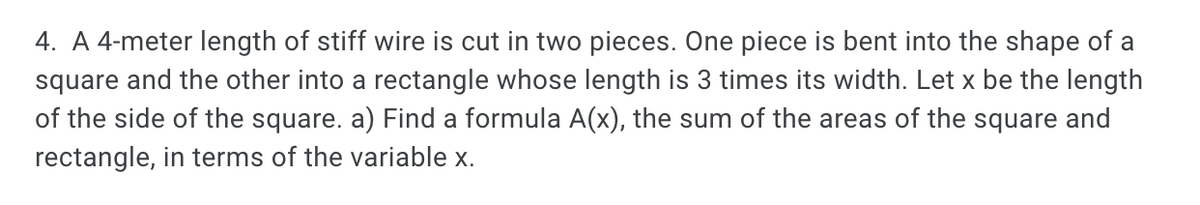 4. A 4-meter length of stiff wire is cut in two pieces. One piece is bent into the shape of a
square and the other into a rectangle whose length is 3 times its width. Let x be the length
of the side of the square. a) Find a formula A(x), the sum of the areas of the square and
rectangle, in terms of the variable x.