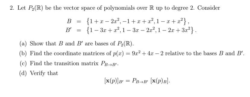 2. Let P2(R) be the vector space of polynomials over R up to degree 2. Consider
{1+x – 2x2, -1 +x + x?, 1 – x + x?},
{1- За + 2?, 1 -Зх- 2л2, 1-2х + За2}.
В
B'
(a) Show that B and B' are bases of P2(R).
(b) Find the coordinate matrices of p(x) = 9x2 + 4x – 2 relative to the bases B and B'.
(c) Find the transition matrix PB¬B'.
(d) Verify that
(x(p)]B = PB¬B' [x(p)B].
