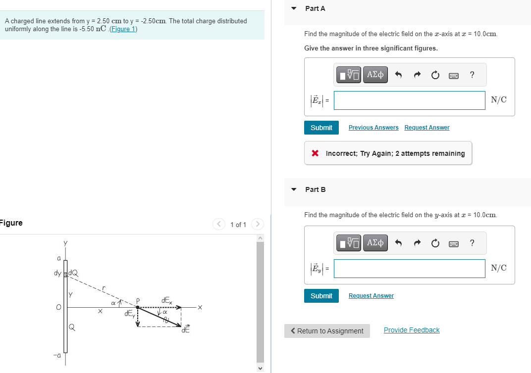 A charged line extends from y = 2.50 cm to y = -2.50cm. The total charge distributed
uniformly along the line is -5.50 nC .(Figure 1)
Figure
G
y
dy HdQ
-a
Y
Q
dE
dE
dE
1 of 1 >
Part A
Find the magnitude of the electric field on the x-axis at x = 10.0cm.
Give the answer in three significant figures.
V| ΑΣΦ
Submit
X Incorrect; Try Again; 2 attempts remaining
Part B
Previous Answers Request Answer
|E₁|=
Submit
Find the magnitude of the electric field on the y-axis at x = 10.0cm.
[-] ΑΣΦ
Request Answer
< Return to Assignment
?
Provide Feedback
N/C
?
N/C