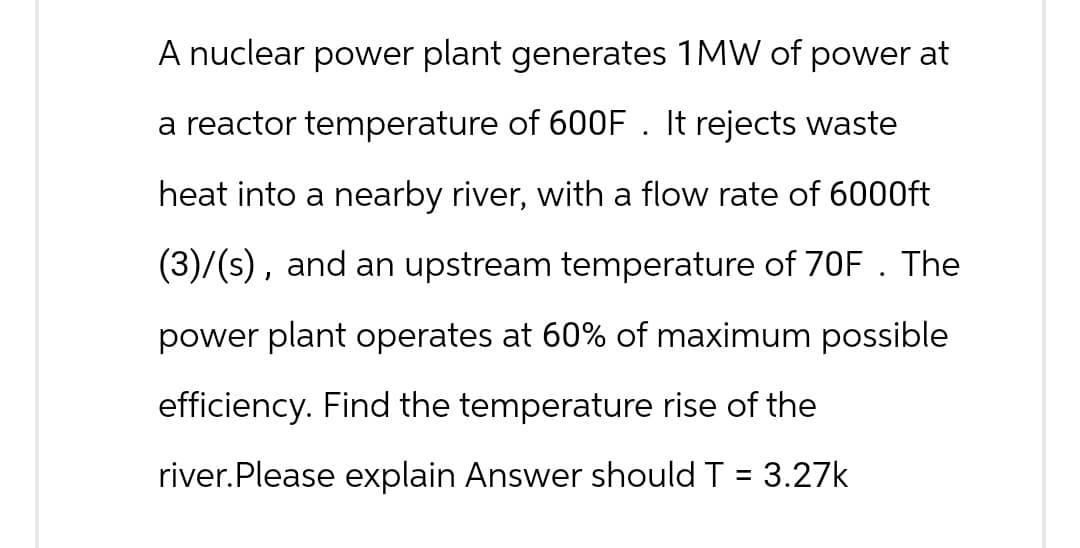 A nuclear power plant generates 1MW of power at
a reactor temperature of 600F . It rejects waste
heat into a nearby river, with a flow rate of 6000ft
(3)/(s), and an upstream temperature of 70F . The
power plant operates at 60% of maximum possible
efficiency. Find the temperature rise of the
river. Please explain Answer should T = 3.27k
