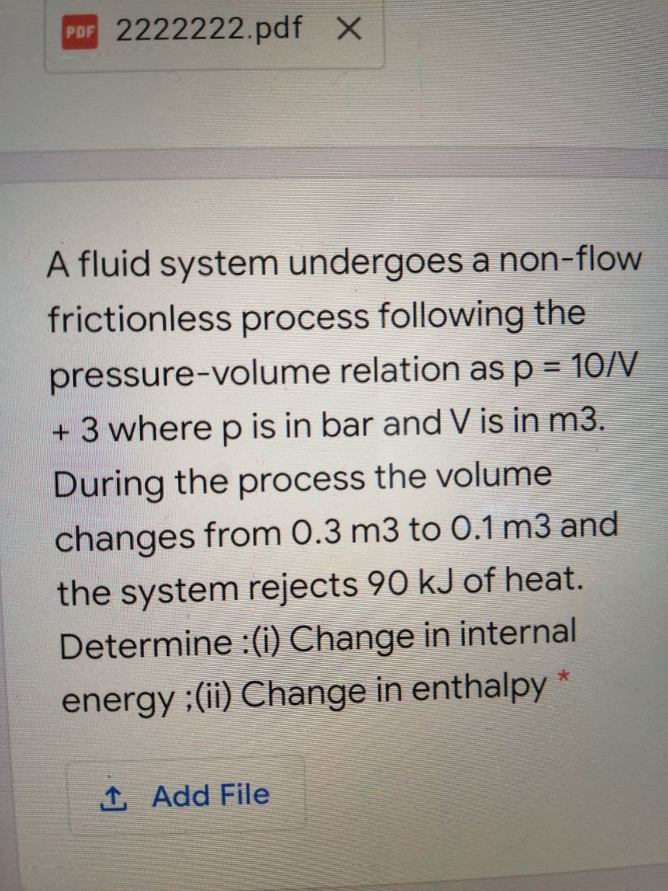 PDF 2222222.pdf X
A fluid system undergoes a non-flow
frictionless process following the
pressure-volume relation as p = 10/V
+ 3 where p is in bar and V is in m3.
During the process the volume
changes from 0.3 m3 to 0.1 m3 and
the system rejects 90 kJ of heat.
Determine :(i) Change in internal
大
energy :(ii) Change in enthalpy
1 Add File
