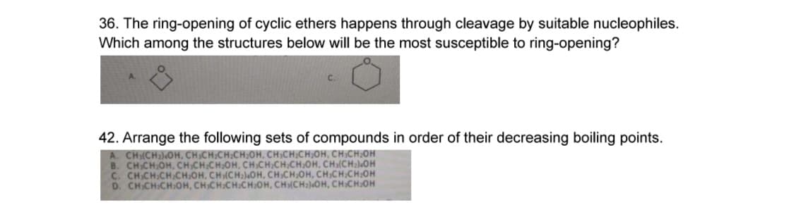 36. The ring-opening of cyclic ethers happens through cleavage by suitable nucleophiles.
Which among the structures below will be the most susceptible to ring-opening?
42. Arrange the following sets of compounds in order of their decreasing boiling points.
A. CH₂(CH₂)OH, CH₂CH₂CH₂CH₂OH, CH₂CH₂CH₂OH, CH CH₂OH
B. CH CH₂OH, CH,CH₂CH₂OH, CHICH.CH/CH,OH, CH(CH₂OH
C. CH CH:CH-CH₂OH, CH(CH₂)4OH, CH3CH₂OH, CH₂CH/CH₂OH
D. CH-CH:CH:OH, CHICH:CH:CH₂OH, CH(CH2)4OH, CH CH₂OH