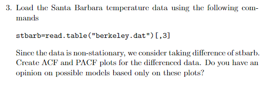 3. Load the Santa Barbara temperature data using the following com-
mands
stbarb=read.table ("berkeley.dat")[,3]
Since the data is non-stationary, we consider taking difference of stbarb.
Create ACF and PACF plots for the differenced data. Do you have an
opinion on possible models based only on these plots?
