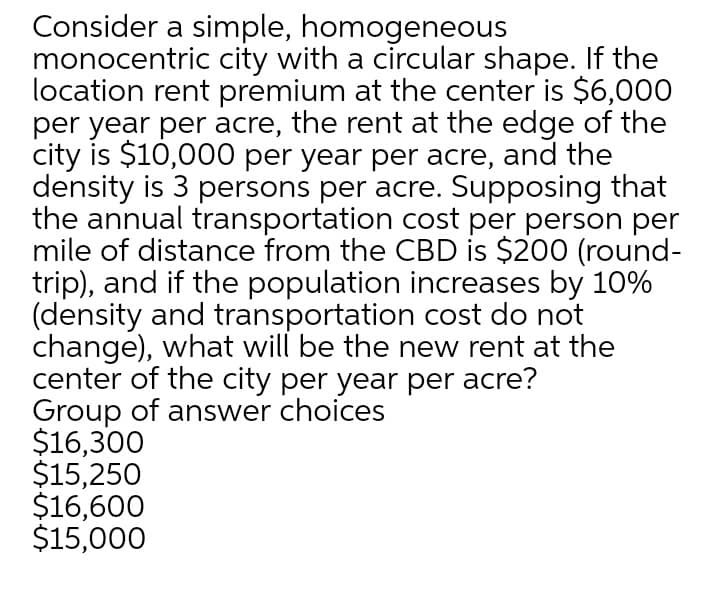 Consider a simple, homogeneous
monocentric city with a circular shape. If the
location rent premium at the center is $6,000
per year per acre, the rent at the edge of the
city is $10,000 per year per acre, and the
density is 3 persons per acre. Supposing that
the annual transportation cost per person per
mile of distance from the CBD is $200 (round-
trip), and if the population increases by 10%
(density and transportation cost do not
change), what will be the new rent at the
center of the city per year per acre?
Group of answer choices
$16,300
$15,250
$16,600
$15,000
