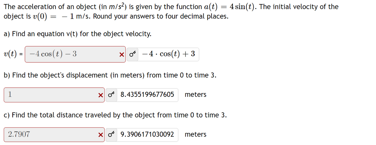 The acceleration of an object (in m/s?) is given by the function a(t) = 4 sin(t). The initial velocity of the
object is v(0) =
1 m/s. Round your answers to four decimal places.
a) Find an equation v(t) for the object velocity.
v(t) = -4 cos (t) – 3
- 4. cos(t) + 3
COS
b) Find the object's displacement (in meters) from time 0 to time 3.
1
X o 8.4355199677605
meters
c) Find the total distance traveled by the object from time 0 to time 3.
2.7907
X o 9.3906171030092
meters
