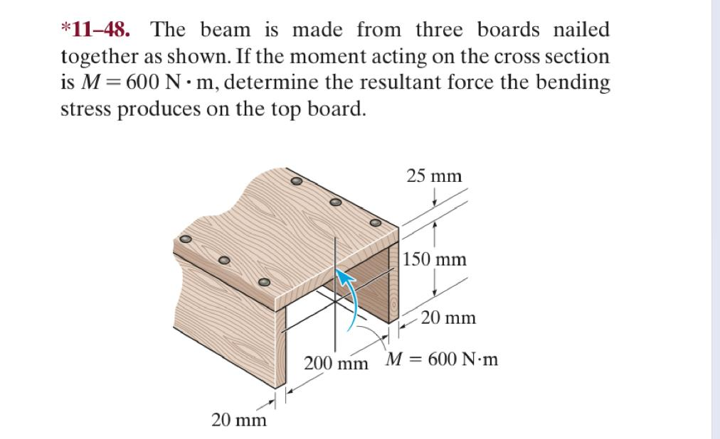 *11-48. The beam is made from three boards nailed
together as shown. If the moment acting on the cross section
is M = 600 N·m, determine the resultant force the bending
stress produces on the top board.
20 mm
200 mm
25 mm
150 mm
20 mm
M600 N·m