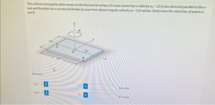 The uniform rectangular plate moves on the horizontal surface. Its mass center has a velocity VG-12 in/sec directed parallel to the x-
axis and the plate has a counterclockwise (as seen from above) angular velocity w-5.0 rad/sec. Determine the velocities of points A
and B.
Answers
13"
21
12
1+
VG
B
Din/sec
1)in/sec