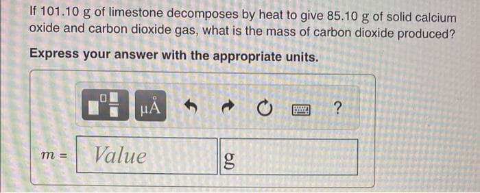 If 101.10 g of limestone decomposes by heat to give 85.10 g of solid calcium
oxide and carbon dioxide gas, what is the mass of carbon dioxide produced?
Express your answer with the appropriate units.
HA
www
?
m =
Value
t
g
