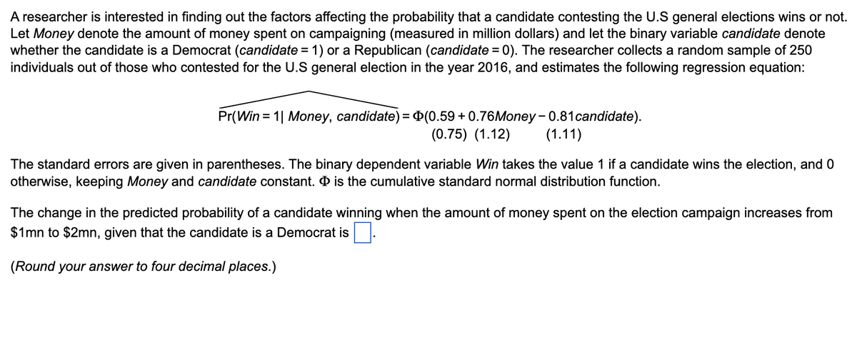 A researcher is interested in finding out the factors affecting the probability that a candidate contesting the U.S general elections wins or not.
Let Money denote the amount of money spent on campaigning (measured in million dollars) and let the binary variable candidate denote
whether the candidate is a Democrat (candidate = 1) or a Republican (candidate = 0). The researcher collects a random sample of 250
individuals out of those who contested for the U.S general election in the year 2016, and estimates the following regression equation:
Pr(Win = 1| Money, candidate) = (0.59 +0.76Money - 0.81 candidate).
(0.75) (1.12) (1.11)
The standard errors are given in parentheses. The binary dependent variable Win takes the value 1 if a candidate wins the election, and 0
otherwise, keeping Money and candidate constant. is the cumulative standard normal distribution function.
The change in the predicted probability of a candidate winning when the amount of money spent on the election campaign increases from
$1mn to $2mn, given that the candidate is a Democrat is
(Round your answer to four decimal places.)