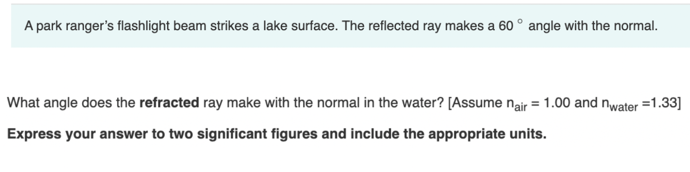 A park ranger's flashlight beam strikes a lake surface. The reflected ray makes a 60 ° angle with the normal.
What angle does the refracted ray make with the normal in the water? [Assume nair = 1.00 and nwater =1.33]
Express your answer to two significant figures and include the appropriate units.
