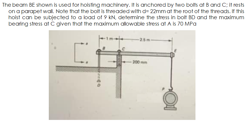 The beam BE shown is used for hoisting machinery. It is anchored by two bolts at B and C; it rests
on a parapet wall. Note that the bolt is threaded with d= 22mm at the root of the threads. If this
hoist can be subjected to a load of 9 kN, determine the stress in bolf BD and the maximum
bearing stress at C given that the maximum allowable stress at A is 70 MPa
-2.5m-
-200 mm
