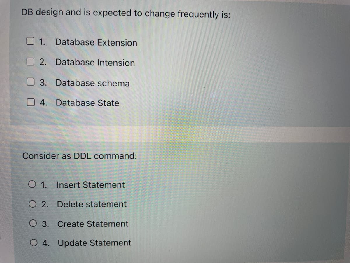 DB design and is expected to change frequently is:
O 1. Database Extension
O 2. Database Intension
O 3: Database schema
O 4. Database State
Consider as DDL command:
O 1. Insert Statement
O 2. Delete statement
O 3. Create Statement
O 4. Update Statement
