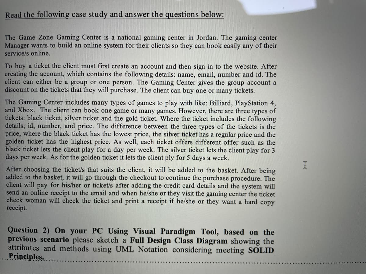 Read the following case study and answer the questions below:
The Game Zone Gaming Center is a national gaming center in Jordan. The gaming center
Manager wants to build an online system for their clients so they can book easily any of their
service/s online.
To buy a ticket the client must first create an account and then sign in to the website. After
creating the account, which contains the following details: name, email, number and id. The
client can either be a group or one person. The Gaming Center gives the group account a
discount on the tickets that they will purchase. The client can buy one or many tickets.
The Gaming Center includes many types of games to play with like: Billiard, PlayStation 4,
and Xbox. The client can book one game or many games. However, there are three types of
tickets: black ticket, silver ticket and the gold ticket. Where the ticket includes the following
details; id, number, and price. The difference between the three types of the tickets is the
price, where the black ticket has the lowest price, the silver ticket has a regular price and the
golden ticket has the highest price. As well, each ticket offers different offer such as the
black ticket lets the client play for a day per week. The silver ticket lets the client play for 3
days per week. As for the golden ticket it lets the client ply for 5 days a week.
After choosing the ticket/s that suits the client, it will be added to the basket. After being
added to the basket, it will go through the checkout to continue the purchase procedure. The
client will pay for his/her or ticket/s after adding the credit card details and the system will
send an online receipt to the email and when he/she or they visit the gaming center the ticket
check woman will check the ticket and print a receipt if he/she or they want a hard copy
receipt.
Question 2) On your PC Using Visual Paradigm Tool, based on the
previous scenario please sketch a Full Design Class Diagram showing the
attributes and methods using UML Notation considering meeting SOLID
Principles.
