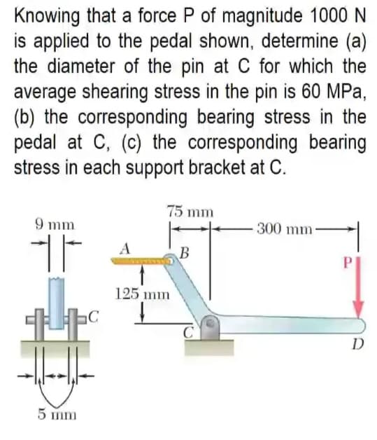 Knowing that a force P of magnitude 1000 N
is applied to the pedal shown, determine (a)
the diameter of the pin at C for which the
average shearing stress in the pin is 60 MPa,
(b) the corresponding bearing stress in the
pedal at C, (c) the corresponding bearing
stress in each support bracket at C.
75 mm
9 mm
300 mm-
A
125 mm
D
5 mm
