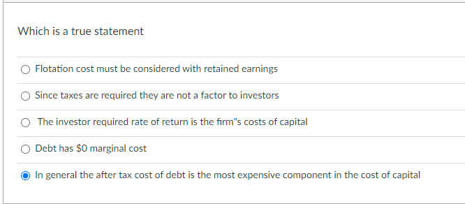 Which is a true statement
Flotation cost must be considered with retained earnings
Since taxes are required they are not a factor to investors
The investor required rate of return is the firm's costs of capital
O Debt has $0 marginal cost
In general the after tax cost of debt is the most expensive component in the cost of capital