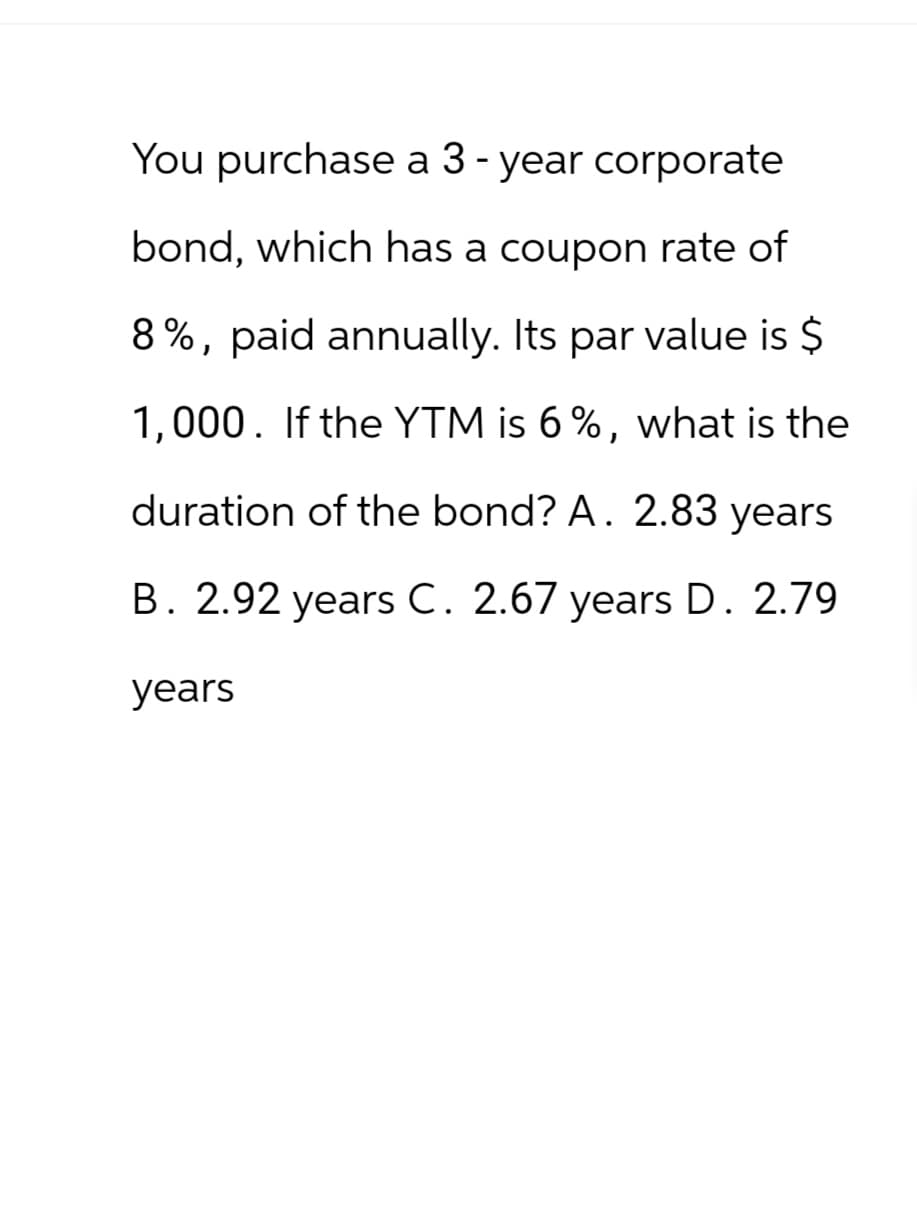You purchase a 3 - year corporate
bond, which has a coupon rate of
8%, paid annually. Its par value is $
1,000. If the YTM is 6%, what is the
duration of the bond? A. 2.83 years
B. 2.92 years C. 2.67 years D. 2.79
years
