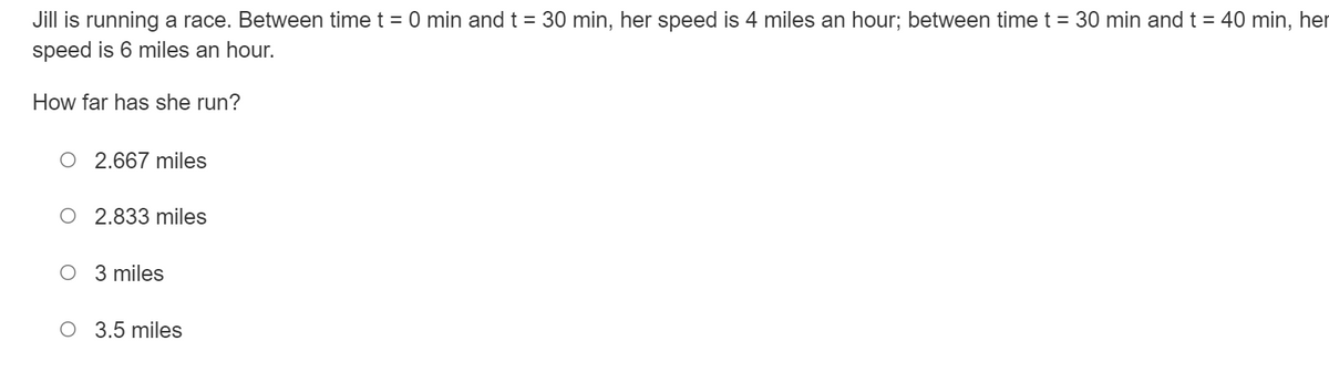 Jill is running a race. Between time t = 0 min and t = 30 min, her speed is 4 miles an hour; between time t = 30 min and t = 40 min, her
speed is 6 miles an hour.
How far has she run?
O 2.667 miles
O 2.833 miles
O 3 miles
O 3.5 miles
