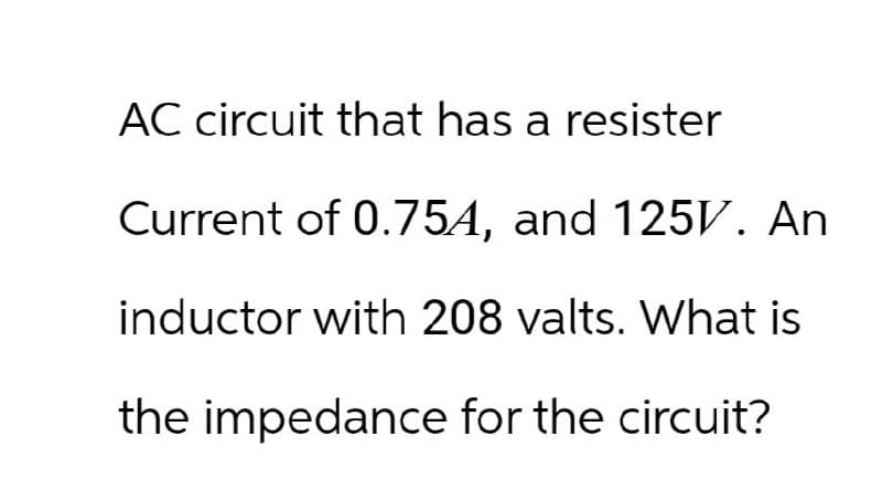 AC circuit that has a resister
Current of 0.75A, and 125V. An
inductor with 208 valts. What is
the impedance for the circuit?