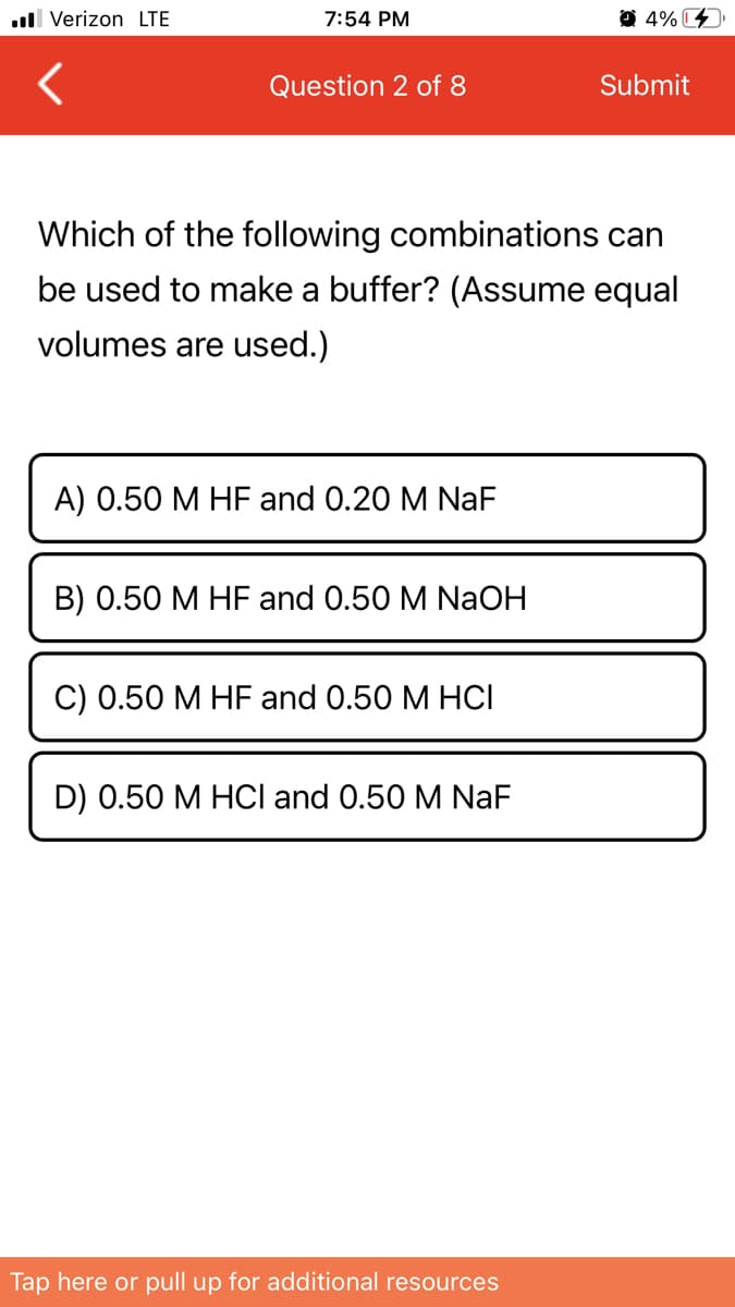 ull Verizon LTE
7:54 PM
O 4% C
Question 2 of 8
Submit
Which of the following combinations can
be used to make a buffer? (Assume equal
volumes are used.)
А) 0.50 М HF and O.20 M NaF
В) 0.50 М НF and O.50 M NaOH
С) 0.50 М HF and O.50 M HСІ
D) 0.50 M HCI and 0.50 M NaF
Tap here or pull up for additional resources
