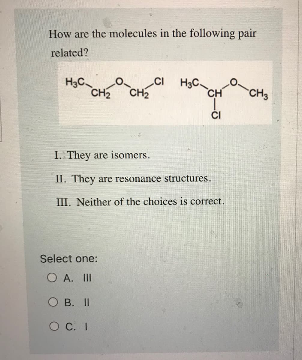 How are the molecules in the following pair
related?
H3C
CH₂ CH₂
CI
Select one:
O A. III
O B. II
O C. I
H₂C-CH
CI
I. They are isomers.
II. They are resonance structures.
III. Neither of the choices is correct.
CH3