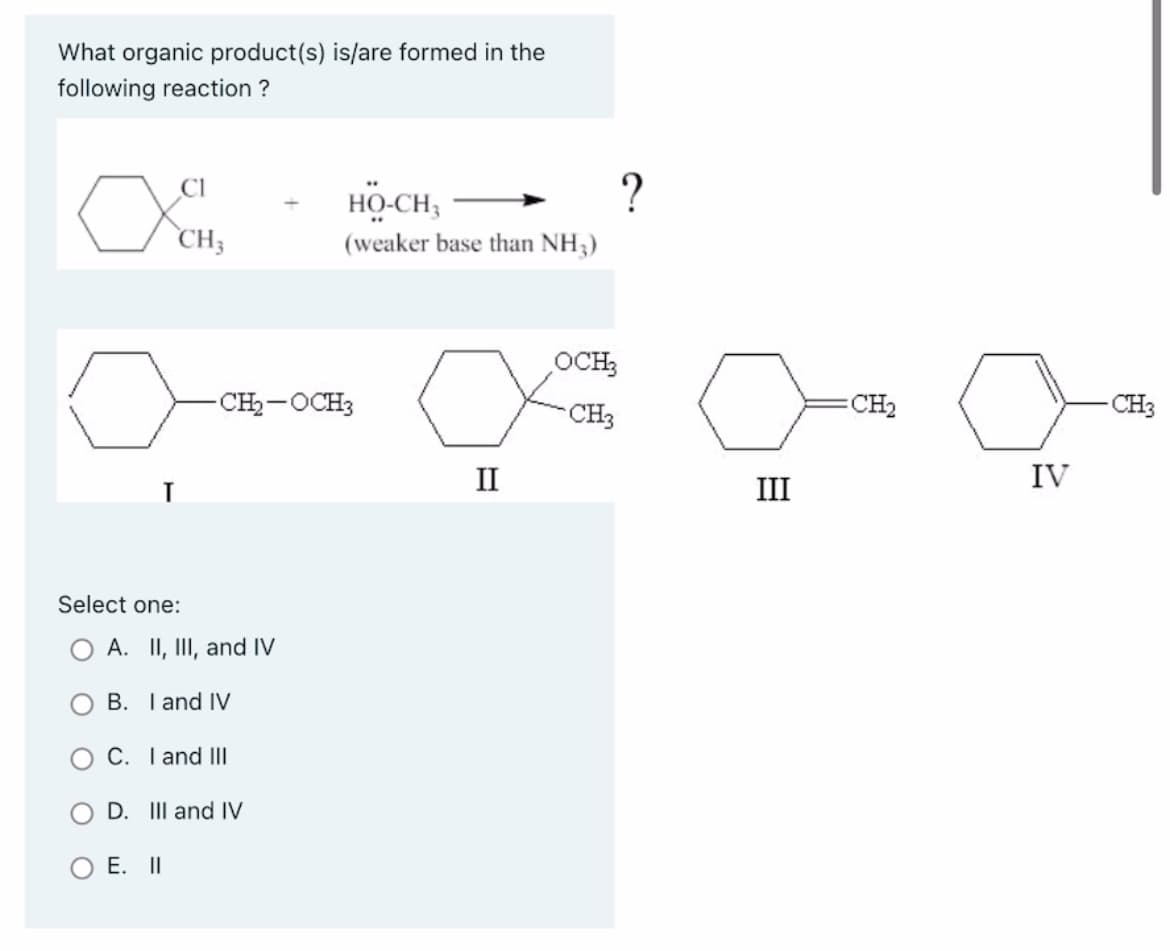 What organic product(s) is/are formed in the
following reaction ?
CI
CH3
Select one:
O A. II, III, and IV
B. I and IV
-CH₂-OCH3
C. I and III
E. II
D. III and IV
HỌ-CH,
(weaker base than NH3)
II
OCH3
CH3
?
III
CH₂
o
IV
CH3