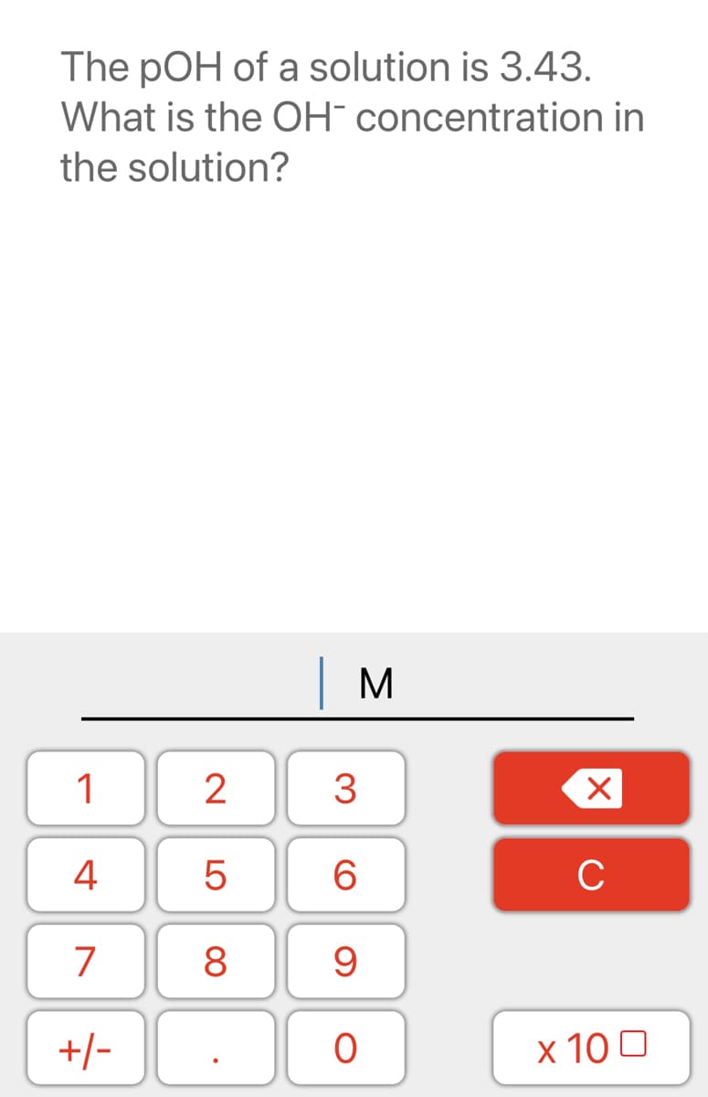 The pOH of a solution is 3.43.
What is the OH¯ concentration in
the solution?
1
3
4
C
7
8 9
+/-
x 10 0
