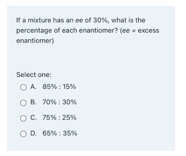 If a mixture has an ee of 30%, what is the
percentage
enantiomer)
of each enantiomer? (ee = excess
Select one:
OA. 85%: 15%
70% 30%
B.
O C.
75%: 25%
O D. 65%: 35%