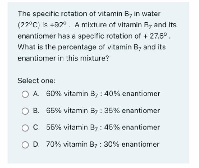 The specific rotation of vitamin B7 in water
(22°C) is +92°. A mixture of vitamin B7 and its
enantiomer has a specific rotation of + 27.6°.
What is the percentage of vitamin B7 and its
enantiomer in this mixture?
Select one:
O A. 60% vitamin B7 : 40% enantiomer
B.
65% vitamin B7 : 35% enantiomer
C. 55% vitamin B7 : 45% enantiomer
D. 70% vitamin B7 : 30% enantiomer
