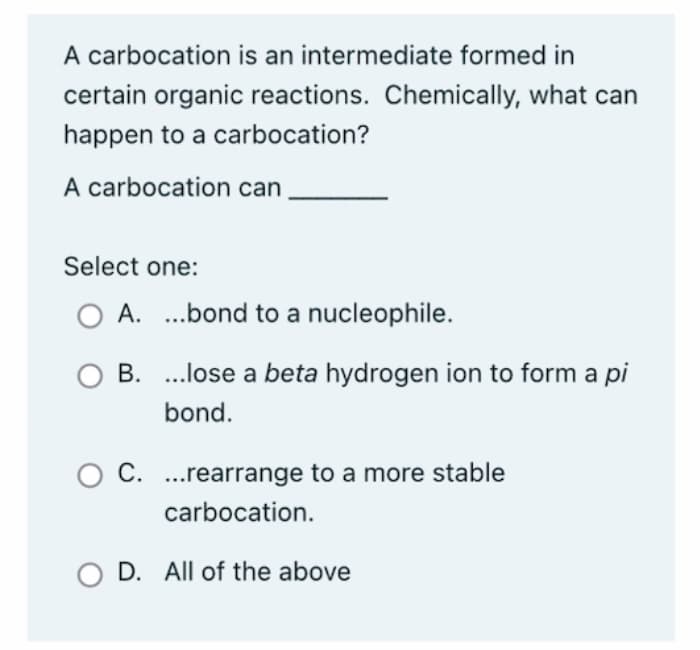 A carbocation is an intermediate formed in
certain organic reactions. Chemically, what can
happen to a carbocation?
A carbocation can
Select one:
O A....bond to a nucleophile.
B. ...lose a beta hydrogen ion to form a pi
bond.
O C. ...rearrange to a more stable
carbocation.
O D. All of the above