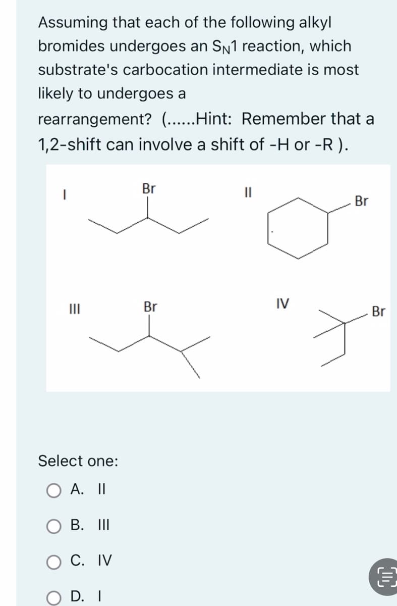 Assuming that each of the following alkyl
bromides undergoes an S№1 reaction, which
substrate's carbocation intermediate is most
likely to undergoes a
rearrangement? (......Hint: Remember that a
1,2-shift can involve a shift of -H or -R).
=
Select one:
A. II
B. III
C. IV
D. I
Br
Br
IV
Br
Br
€