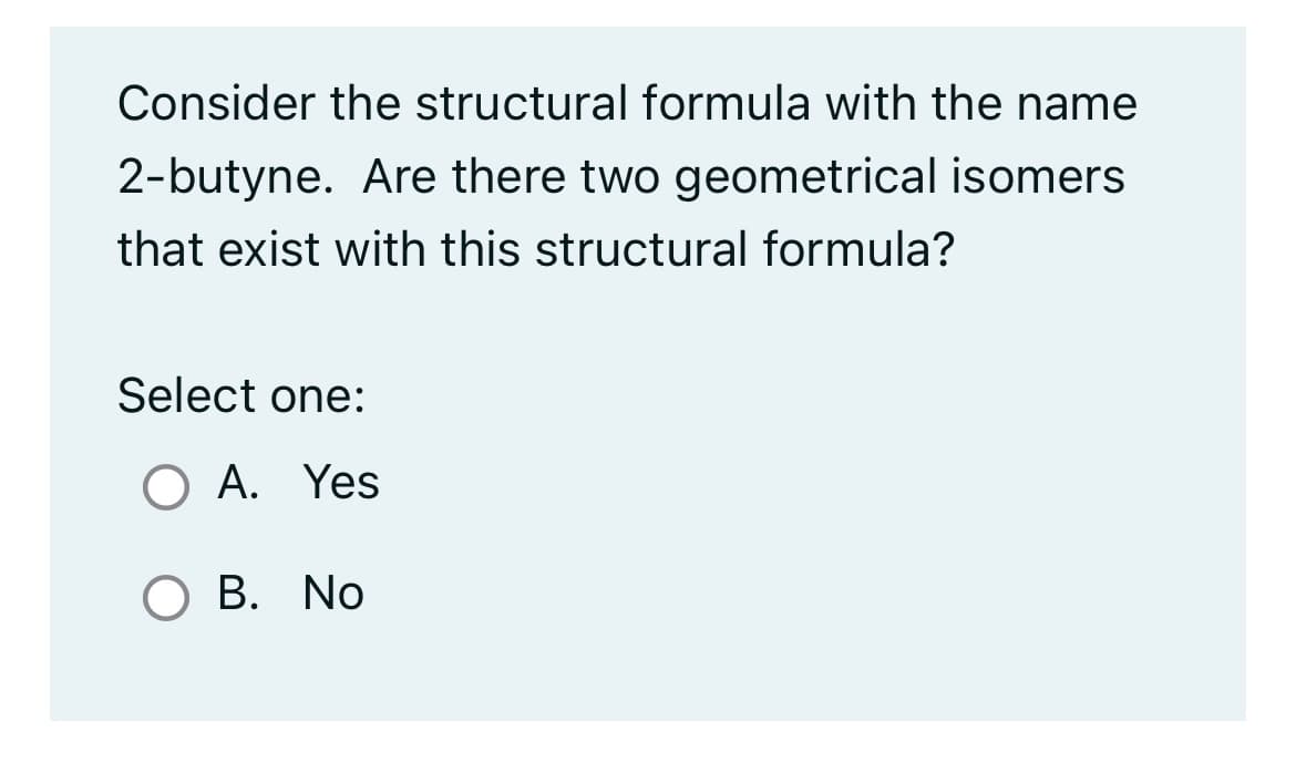 Consider the structural formula with the name
2-butyne. Are there two geometrical isomers
that exist with this structural formula?
Select one:
O A. Yes
O B. No