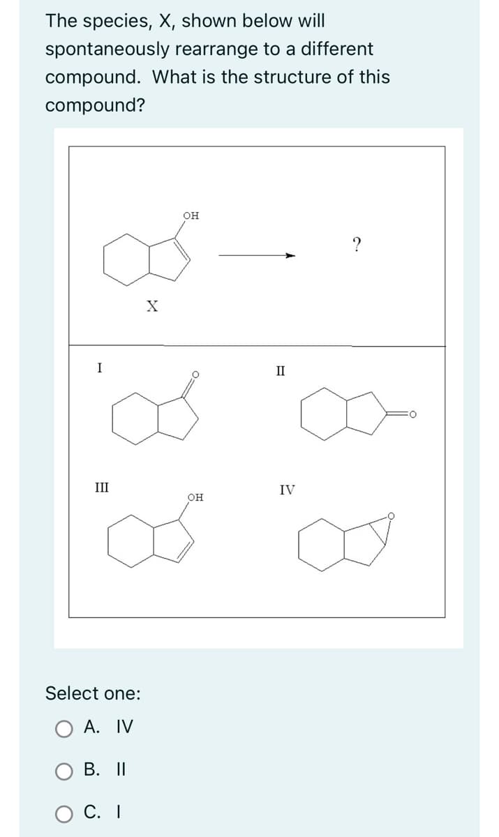 The species, X, shown below will
spontaneously rearrange to a different
compound. What is the structure of this
compound?
I
III
Select one:
A. IV
B. II
C. I
X
OH
OH
II
IV
?