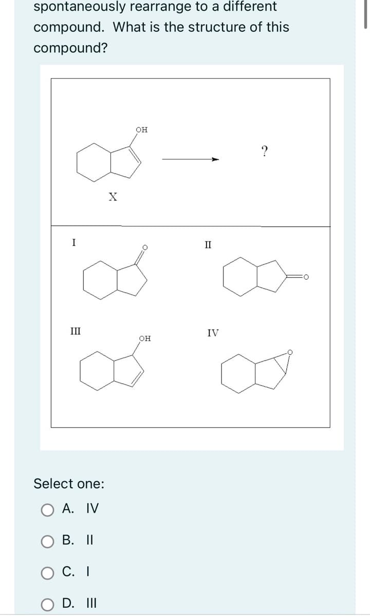 spontaneously rearrange to a different
compound. What is the structure of this
compound?
III
Ø
Select one:
A. IV
B. II
C. I
X
D. III
OH
OH
II
IV
?