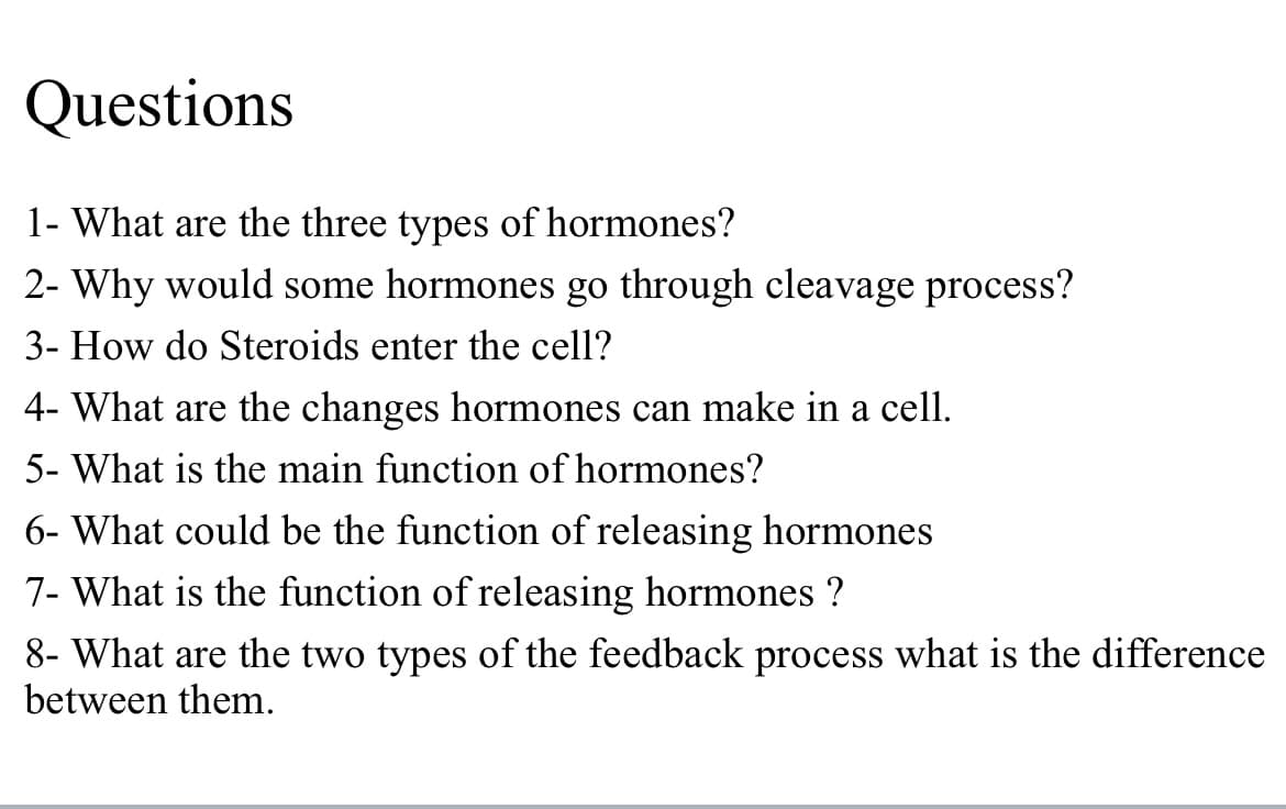 Questions
1- What are the three types of hormones?
2- Why would some hormones go through cleavage process?
3- How do Steroids enter the cell?
4- What are the changes hormones can make in a cell.
5- What is the main function of hormones?
6- What could be the function of releasing hormones
7- What is the function of releasing hormones ?
8- What are the two types of the feedback process what is the difference
between them.