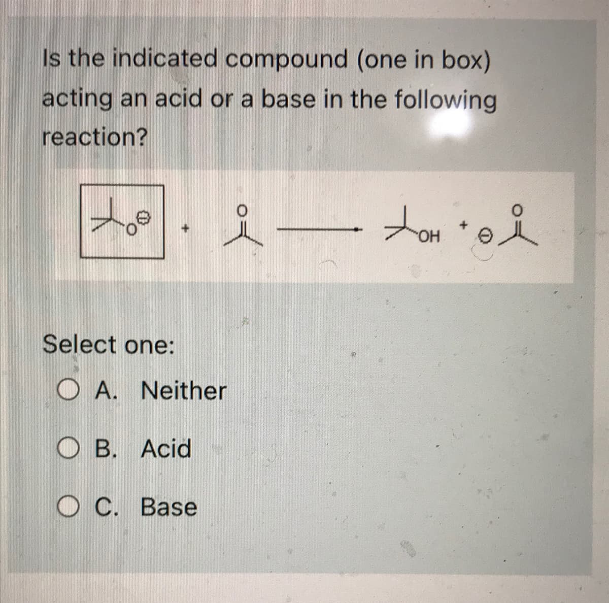 Is the indicated compound (one in box)
acting an acid or a base in the following
reaction?
to
Select one:
OA. Neither
OB. Acid
i omi
OH
OC. Base