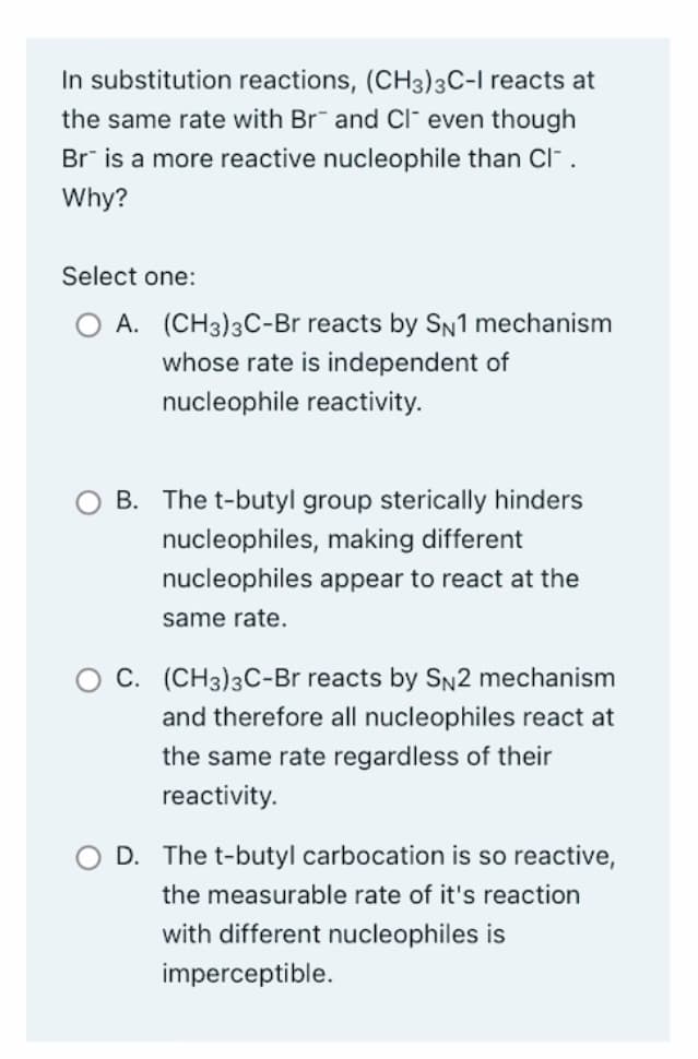 In substitution reactions, (CH3)3C-I reacts at
the same rate with Br and Cl even though
Br is a more reactive nucleophile than Cl-.
Why?
Select one:
A. (CH3)3C-Br reacts by SN1 mechanism
whose rate is independent of
nucleophile reactivity.
B. The t-butyl group sterically hinders
nucleophiles, making different
nucleophiles appear to react at the
same rate.
C. (CH3)3C-Br reacts by SN2 mechanism
and therefore all nucleophiles react at
the same rate regardless of their
reactivity.
D. The t-butyl carbocation is so reactive,
the measurable rate of it's reaction
with different nucleophiles is
imperceptible.