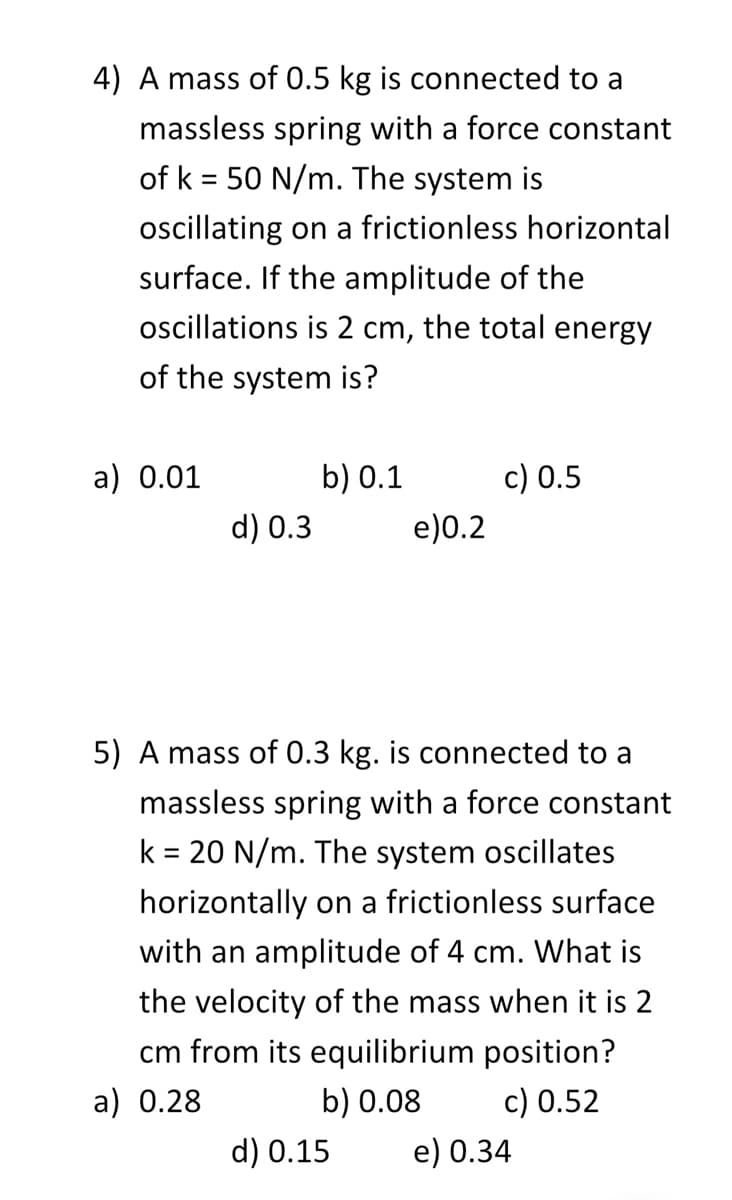 4) A mass of 0.5 kg is connected to a
massless spring with a force constant
of k= 50 N/m. The system is
oscillating on a frictionless horizontal
surface. If the amplitude of the
oscillations is 2 cm, the total energy
of the system is?
a) 0.01
d) 0.3
b) 0.1
e)0.2
d) 0.15
c) 0.5
5) A mass of 0.3 kg. is connected to a
massless spring with a force constant
k = 20 N/m. The system oscillates
horizontally on a frictionless surface
with an amplitude of 4 cm. What is
the velocity of the mass when it is 2
cm from its equilibrium position?
a) 0.28
b) 0.08
c) 0.52
e) 0.34