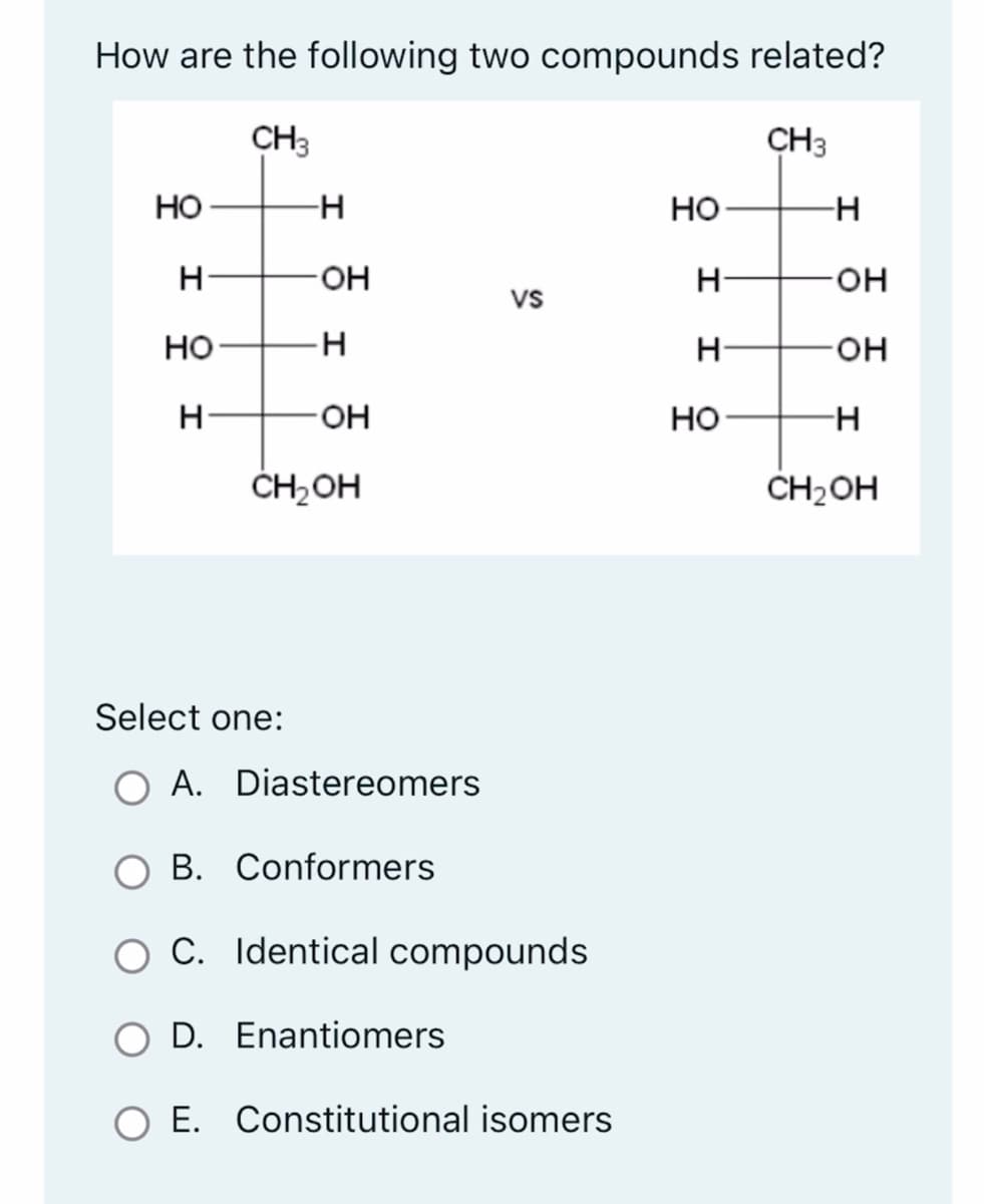 How are the following two compounds related?
CH3
CH3
HO
H
HO
H
-H
Select one:
OH
H
-OH
CH₂OH
A. Diastereomers
vs
B. Conformers
C. Identical compounds
D. Enantiomers
O E. Constitutional isomers
HO
H
H
HO
-H
-OH
-OH
-H
CH₂OH