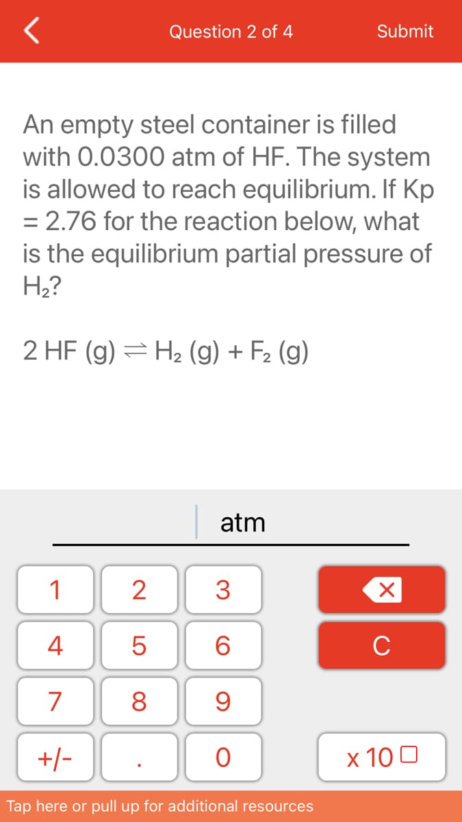 Question 2 of 4
Submit
An empty steel container is filled
with 0.0300 atm of HF. The system
is allowed to reach equilibrium. If Kp
= 2.76 for the reaction below, what
is the equilibrium partial pressure of
Н?
2 HF (g) = H2 (g) + F2 (g)
atm
1
2
4
6.
C
7
8
+/-
х 100
Tap here or pull up for additional resources
3.
LO
