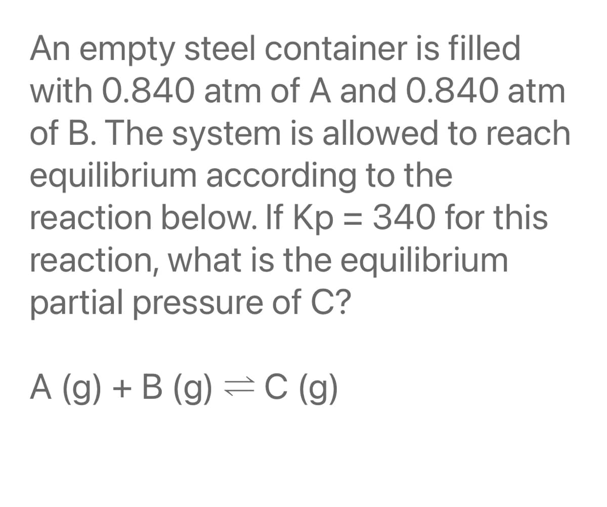 An empty steel container is filled
with 0.840 atm of A and 0.840 atm
of B. The system is allowed to reach
equilibrium according to the
reaction below. If Kp = 340 for this
reaction, what is the equilibrium
partial pressure of C?
A (g) + B (g) = C (g)

