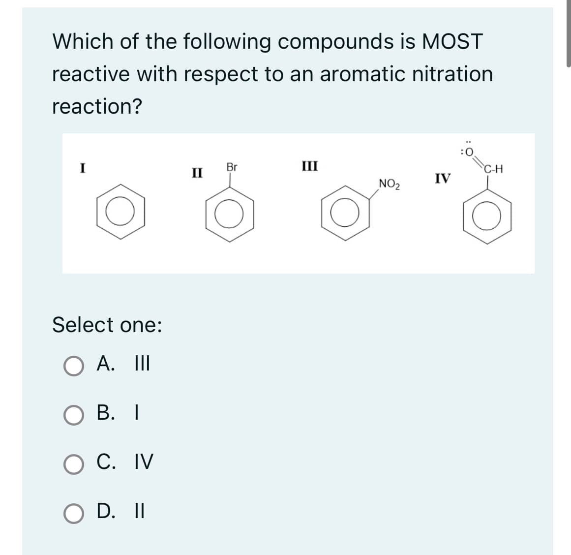 Which of the following compounds is MOST
reactive with respect to an aromatic nitration
reaction?
Select one:
O A. III
OB. I
O C. IV
O D. II
II
Br
-
III
NO₂
IV
C-H
