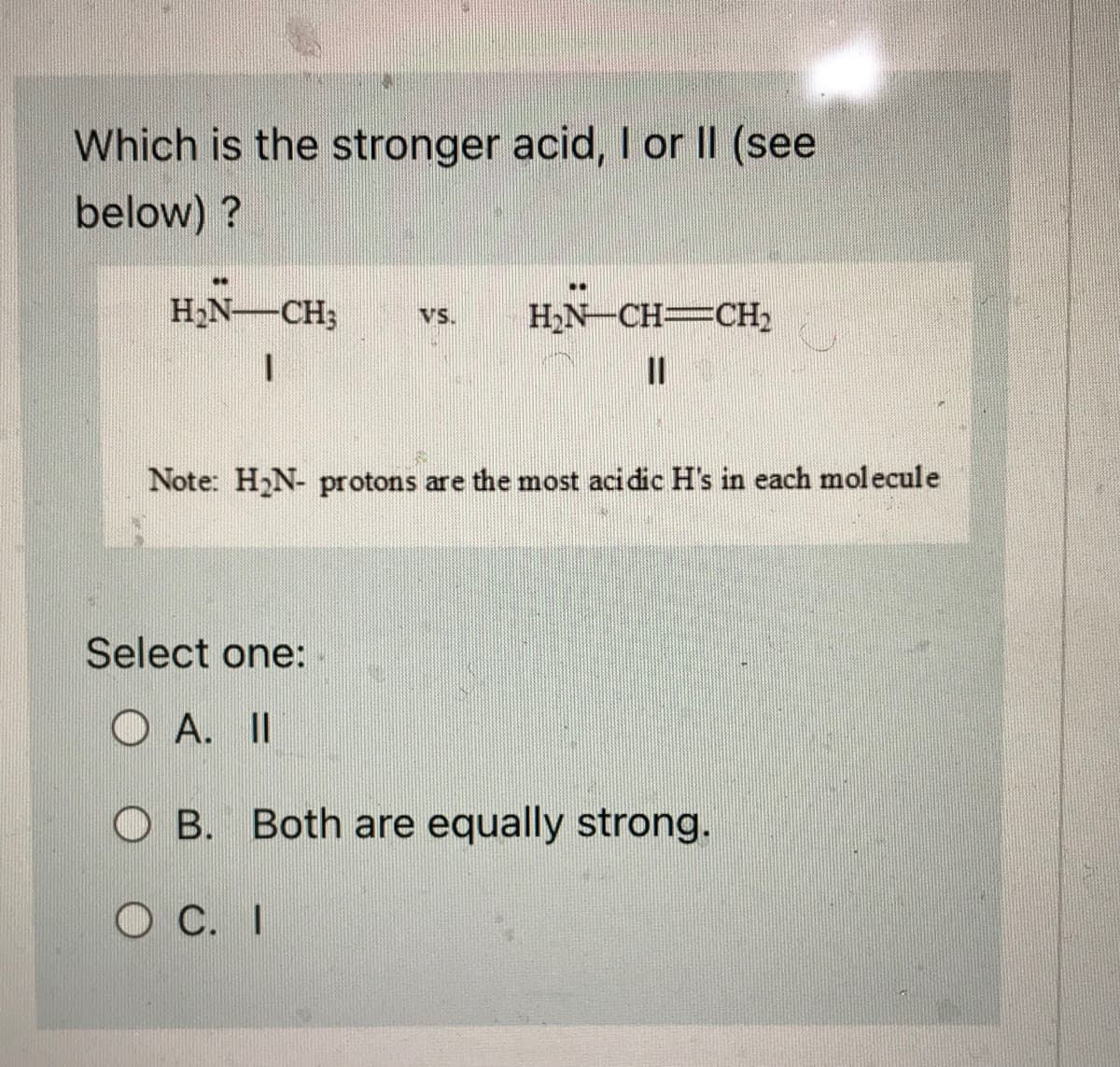 Which is the stronger acid, I or II (see
below)?
**
H₂N-CH₂
VS. H₂N-CH=CH₂
11
Note: H₂N- protons are the most acidic H's in each molecule
Select one:
OA. II
OB. Both are equally strong.
O C. I