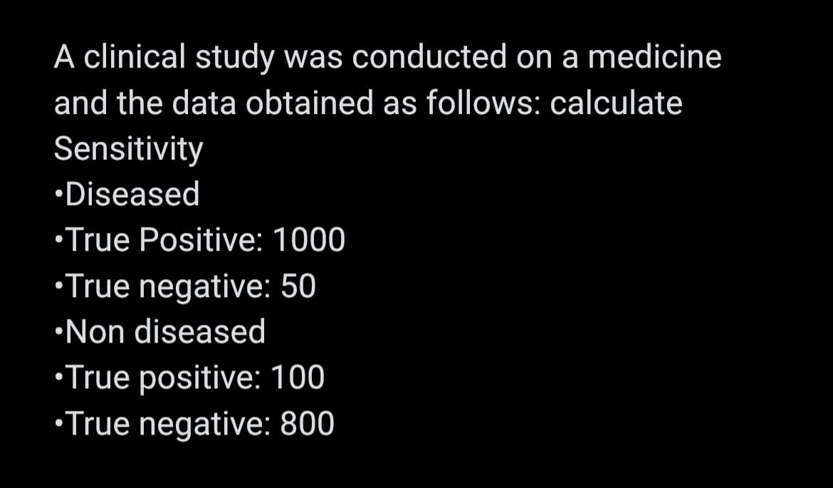 A clinical study was conducted on a medicine
and the data obtained as follows: calculate
Sensitivity
Diseased
•True Positive: 1000
•True negative: 50
Non diseased
•True positive: 100
•True negative: 800