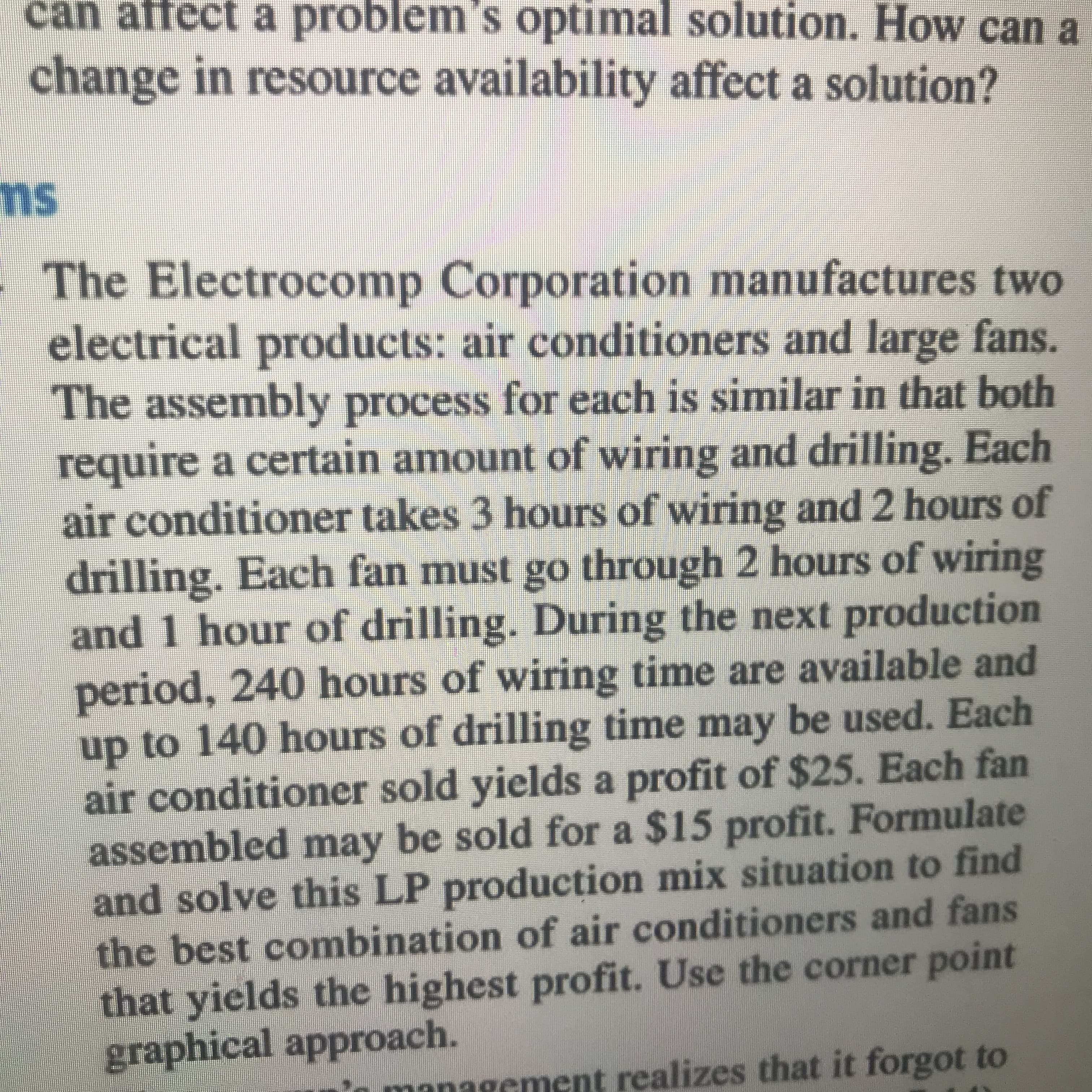 can affect a problem 's optimal solution. How can a
change in resource availability affect a solution?
ms
The Electrocomp Corporation manufactures two
electrical products: air conditioners and large fans.
The assembly process for each is similar in that both
require a certain amount of wiring and drilling.
air conditioner takes 3 hours of wiring and 2 hours of
drilling. Each fan must go through 2 hours of wiring
and 1 hour of drilling. During the next production
period, 240 hours of wiring time are available and
up to 140 hours of drilling time may be used. Each
air conditioner sold yields a profit of $25. Each fan
assembled may be sold for a $15 profit. Formulate
and solve this LP production mix situation to find
the best combination of air conditioners and fans
that yields the highest profit. Use the corner point
graphical approach.
Each
managcment realizes that it forgot to
