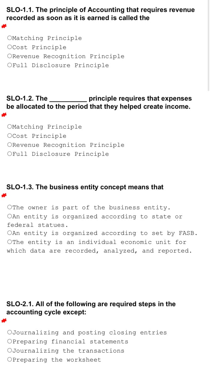SLO-1.1. The principle of Accounting that requires revenue
recorded as soon as it is earned is called the
*
OMatching Principle
OCost Principle
ORevenue Recognition Principle.
OFull Disclosure Principle
SLO-1.2. The
principle requires that expenses
be allocated to the period that they helped create income.
*
OMatching Principle
OCost Principle
ORevenue Recognition Principle
OFull Disclosure Principle
SLO-1.3. The business entity concept means that
*
OThe owner is part of the business entity.
OAn entity is organized according to state or
federal statues.
OAn entity is organized according to set by FASB.
OThe entity is an individual economic unit for
which data are recorded, analyzed, and reported.
SLO-2.1. All of the following are required steps in the
accounting cycle except:
OJournalizing and posting closing entries
OPreparing financial statements
OJournalizing the transactions
OPreparing the worksheet