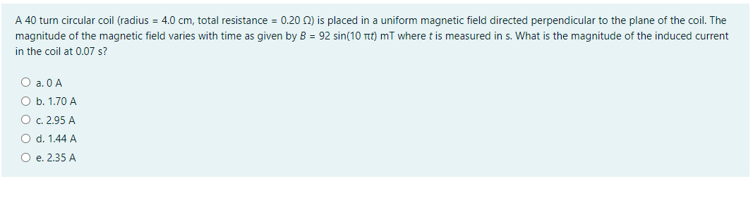 A 40 turn circular coil (radius = 4.0 cm, total resistance = 0.20 0) is placed in a uniform magnetic field directed perpendicular to the plane of the coil. The
magnitude of the magnetic field varies with time as given by B = 92 sin(10 Ttt) mT where t is measured in s. What is the magnitude of the induced current
in the coil at 0.07 s?
O a. 0 A
O b. 1.70 A
О с. 2.95 А
O d. 1.44 A
O e. 2.35 A
