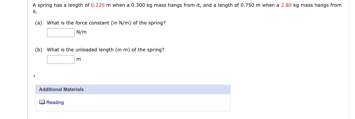 A spring has a length of 0.220 m when a 0.300 kg mass hangs from it, and a length of 0.750 m when a 2.80 kg mass hangs from
it.
(a) What is the force constant (in N/m) of the spring?
N/m
(b) What is the unloaded length (in m) of the spring?
Additional Materials
O Reading
