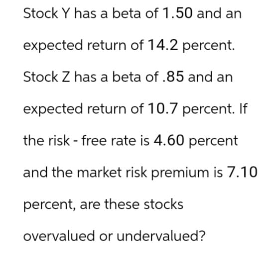 Stock Y has a beta of 1.50 and an
expected return of 14.2 percent.
Stock Z has a beta of .85 and an
expected return of 10.7 percent. If
the risk-free rate is 4.60 percent
and the market risk premium is 7.10
percent, are these stocks
overvalued or undervalued?